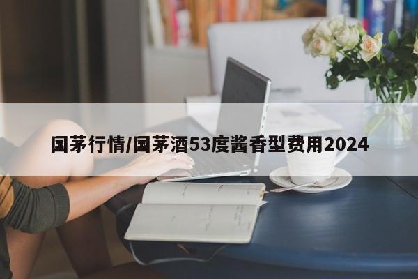 国茅行情/国茅酒53度酱香型费用2024