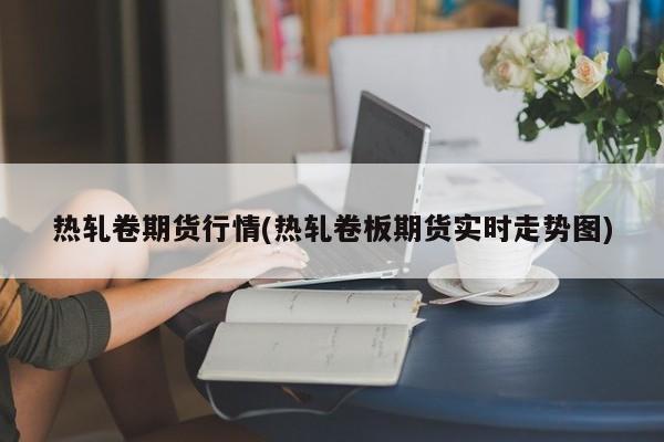 热轧卷期货行情(热轧卷板期货实时走势图)