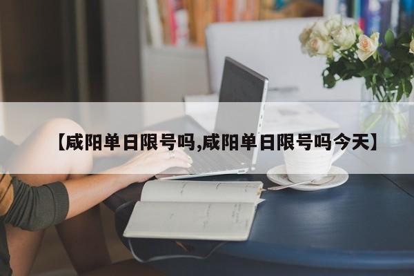 【咸阳单日限号吗,咸阳单日限号吗今天】