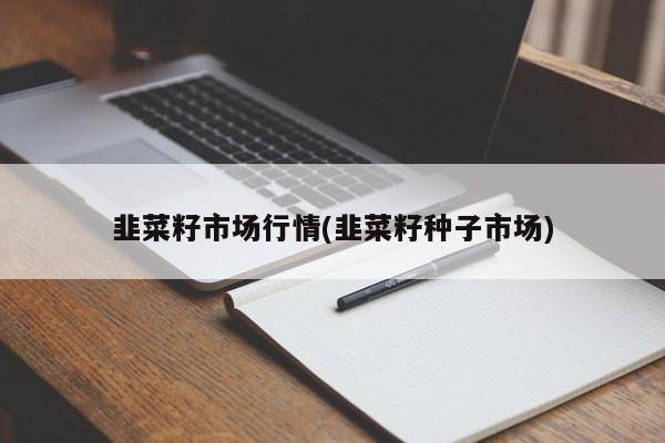 韭菜籽市场行情(韭菜籽种子市场)