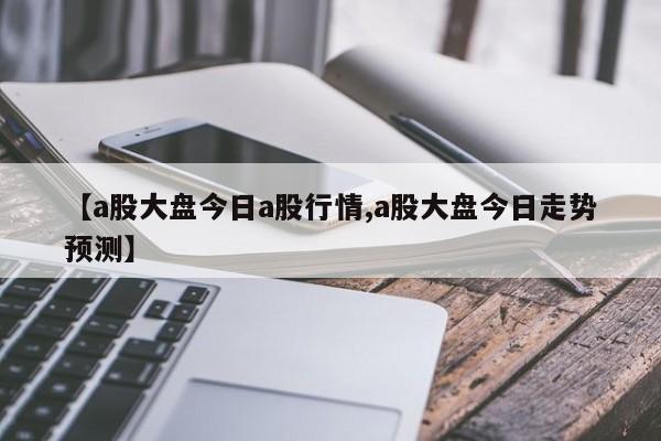 【a股大盘今日a股行情,a股大盘今日走势预测】