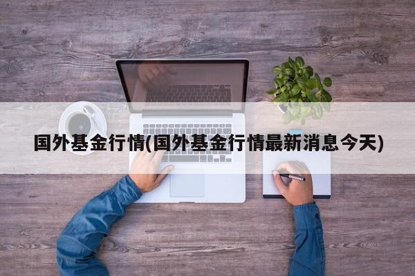 国外基金行情(国外基金行情最新消息今天)