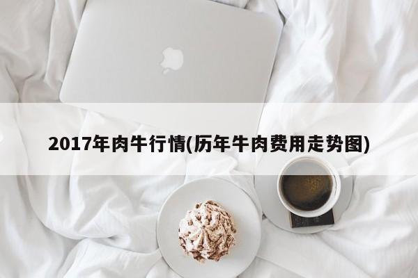 2017年肉牛行情(历年牛肉费用走势图)