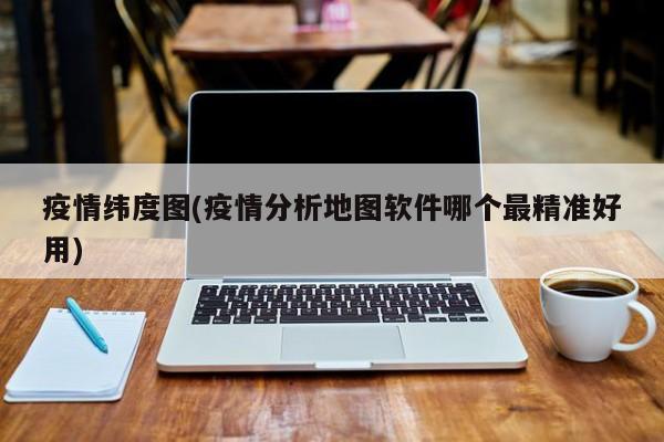 疫情纬度图(疫情分析地图软件哪个最精准好用)