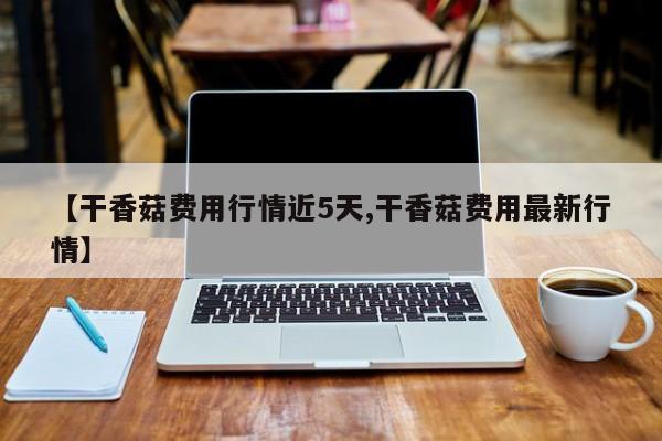 【干香菇费用行情近5天,干香菇费用最新行情】