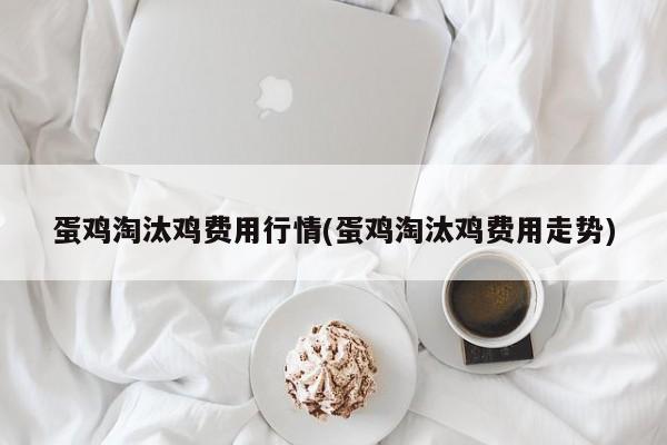 蛋鸡淘汰鸡费用行情(蛋鸡淘汰鸡费用走势)