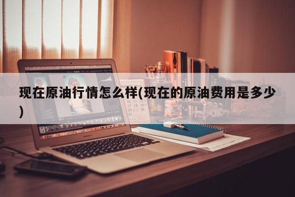 现在原油行情怎么样(现在的原油费用是多少)