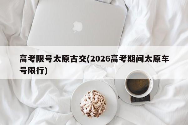 高考限号太原古交(2026高考期间太原车号限行)