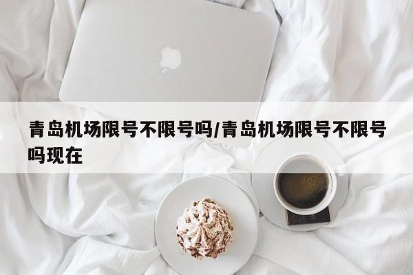 青岛机场限号不限号吗/青岛机场限号不限号吗现在