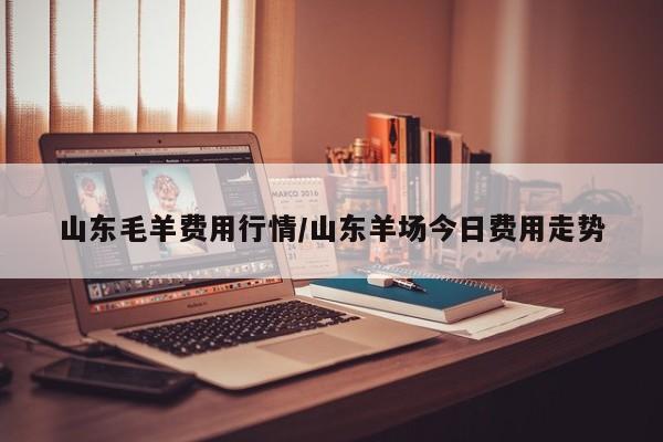 山东毛羊费用行情/山东羊场今日费用走势