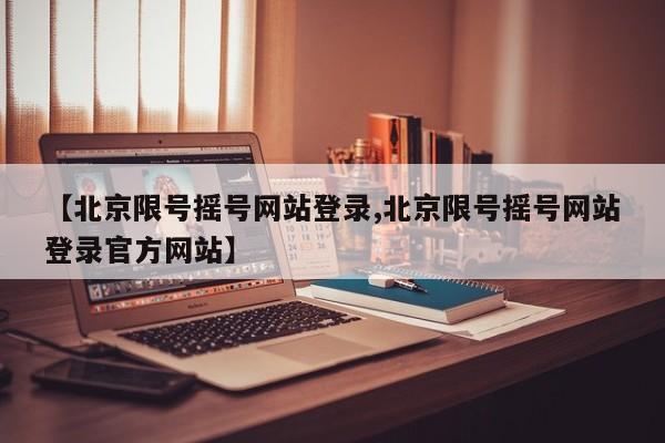 【北京限号摇号网站登录,北京限号摇号网站登录官方网站】