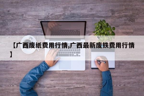 【广西废纸费用行情,广西最新废铁费用行情】