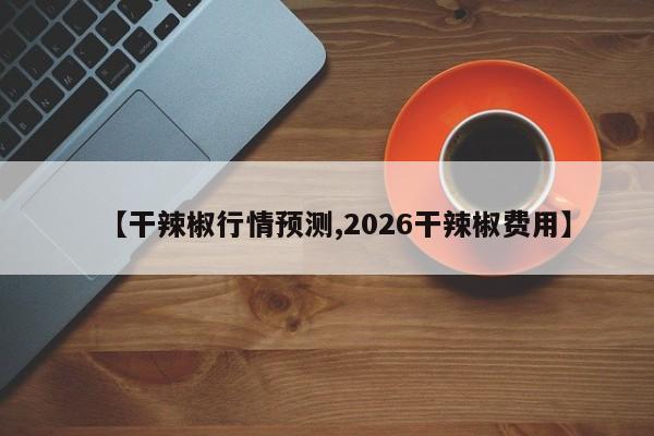 【干辣椒行情预测,2026干辣椒费用】
