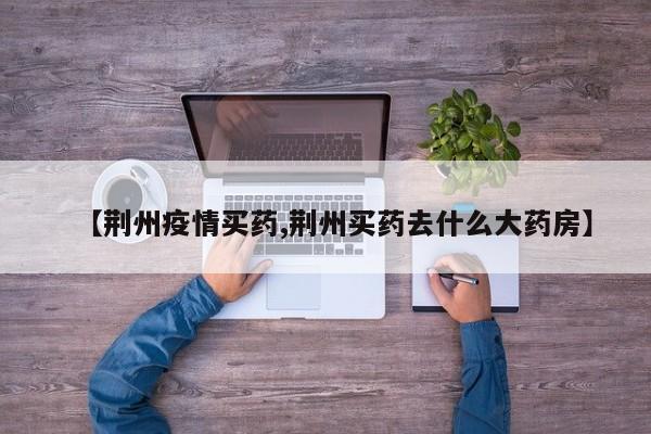 【荆州疫情买药,荆州买药去什么大药房】