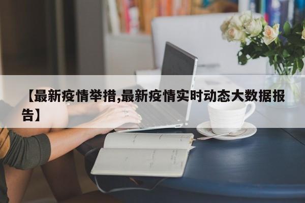 【最新疫情举措,最新疫情实时动态大数据报告】