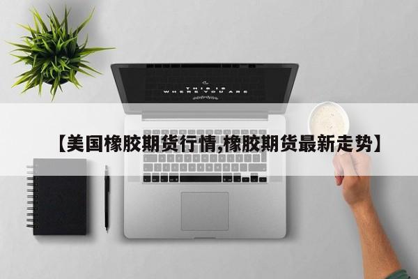 【美国橡胶期货行情,橡胶期货最新走势】