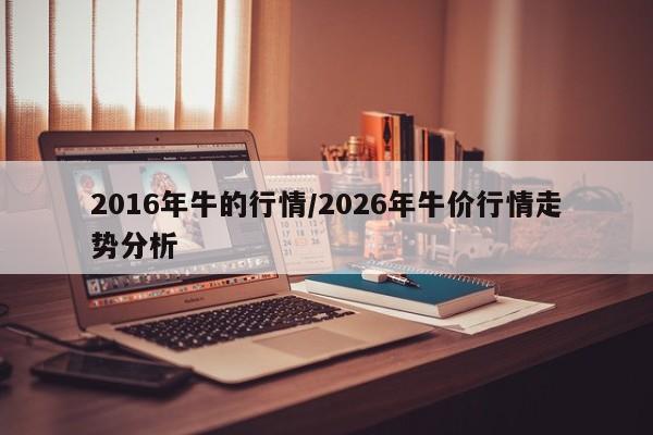 2016年牛的行情/2026年牛价行情走势分析