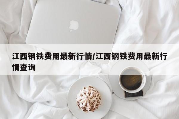 江西钢铁费用最新行情/江西钢铁费用最新行情查询
