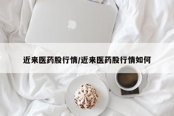 近来医药股行情/近来医药股行情如何