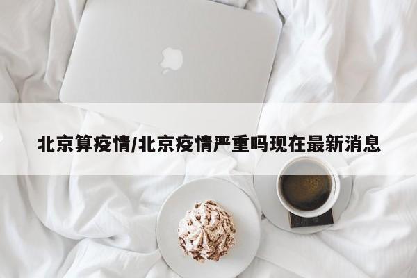 北京算疫情/北京疫情严重吗现在最新消息