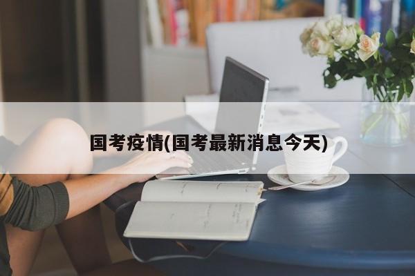 国考疫情(国考最新消息今天)