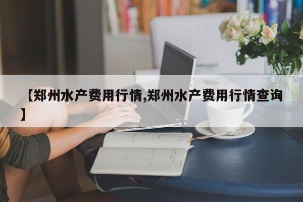 【郑州水产费用行情,郑州水产费用行情查询】