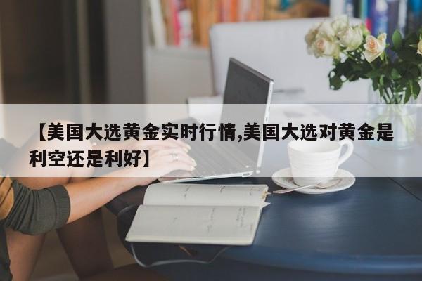 【美国大选黄金实时行情,美国大选对黄金是利空还是利好】