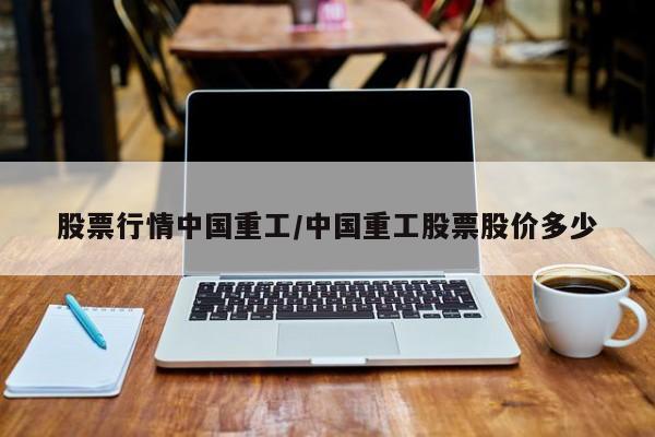 股票行情中国重工/中国重工股票股价多少