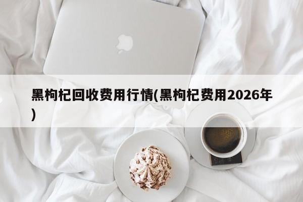 黑枸杞回收费用行情(黑枸杞费用2026年)