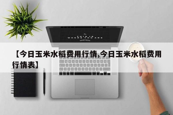 【今日玉米水稻费用行情,今日玉米水稻费用行情表】