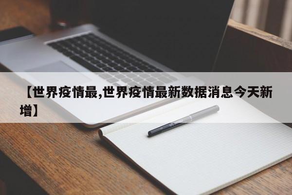 【世界疫情最,世界疫情最新数据消息今天新增】