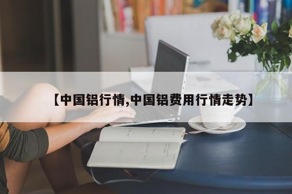 【中国铝行情,中国铝费用行情走势】