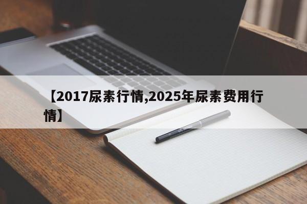 【2017尿素行情,2025年尿素费用行情】