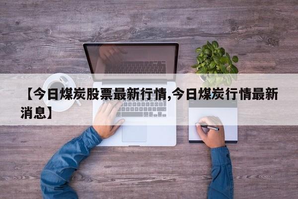 【今日煤炭股票最新行情,今日煤炭行情最新消息】