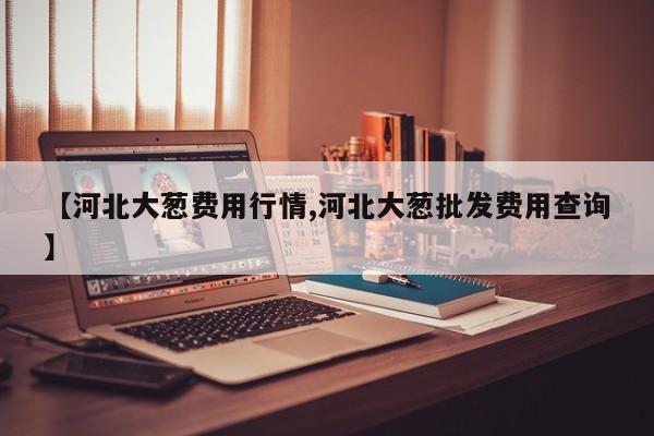 【河北大葱费用行情,河北大葱批发费用查询】