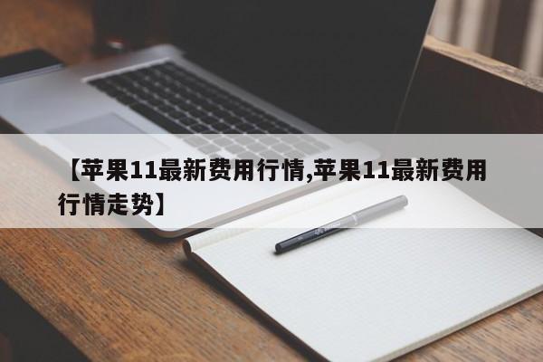 【苹果11最新费用行情,苹果11最新费用行情走势】