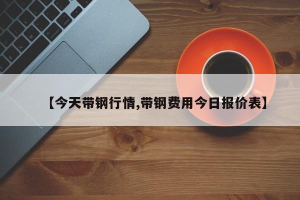 【今天带钢行情,带钢费用今日报价表】