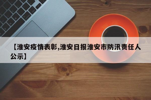 【淮安疫情表彰,淮安日报淮安市防汛责任人公示】