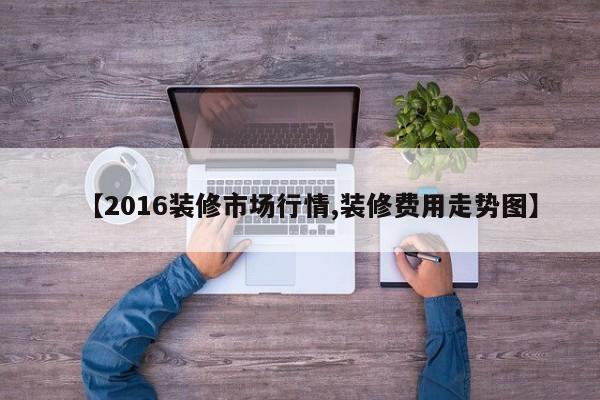【2016装修市场行情,装修费用走势图】